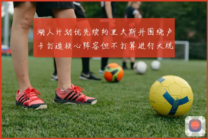 湖人计划优先续约里夫斯并围绕卢卡打造核心阵容但不打算进行大规模重建
