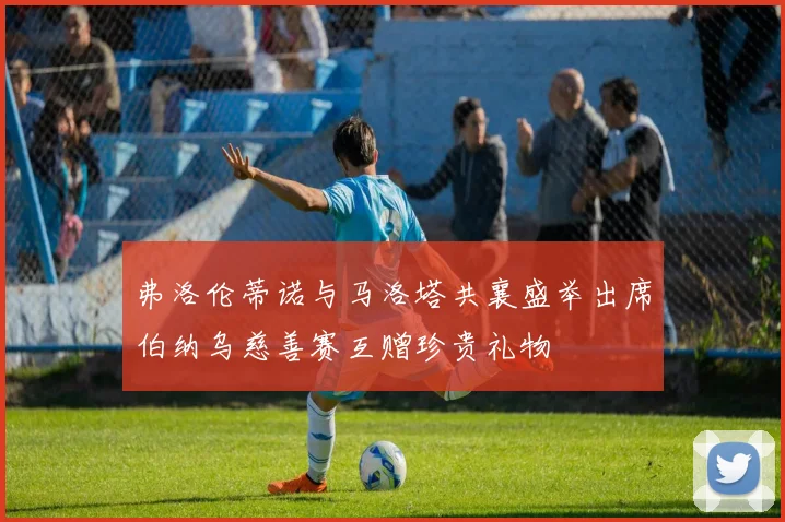 弗洛伦蒂诺与马洛塔共襄盛举出席伯纳乌慈善赛互赠珍贵礼物