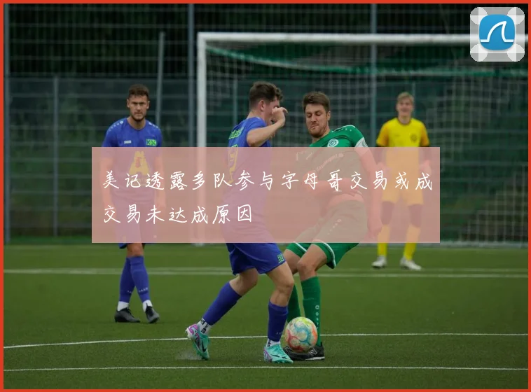 美记透露多队参与字母哥交易或成交易未达成原因