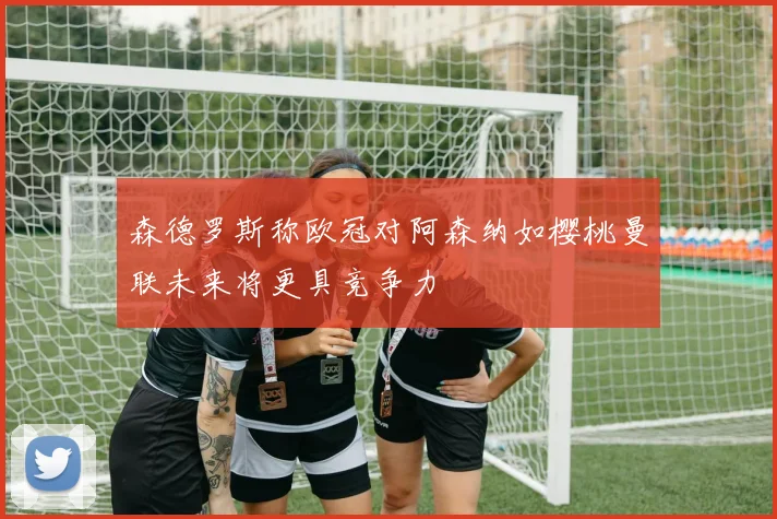 森德罗斯称欧冠对阿森纳如樱桃曼联未来将更具竞争力