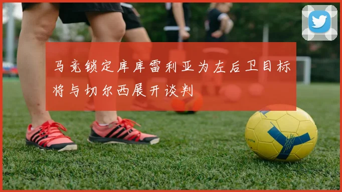 马竞锁定库库雷利亚为左后卫目标将与切尔西展开谈判