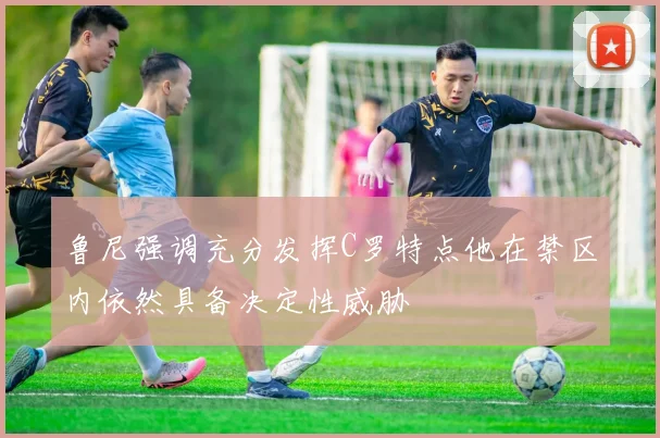 鲁尼强调充分发挥C罗特点他在禁区内依然具备决定性威胁