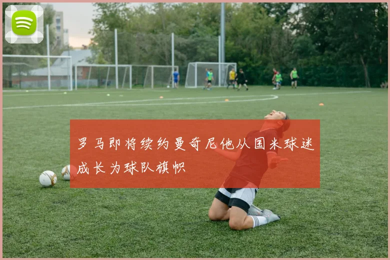 罗马即将续约曼奇尼他从国米球迷成长为球队旗帜