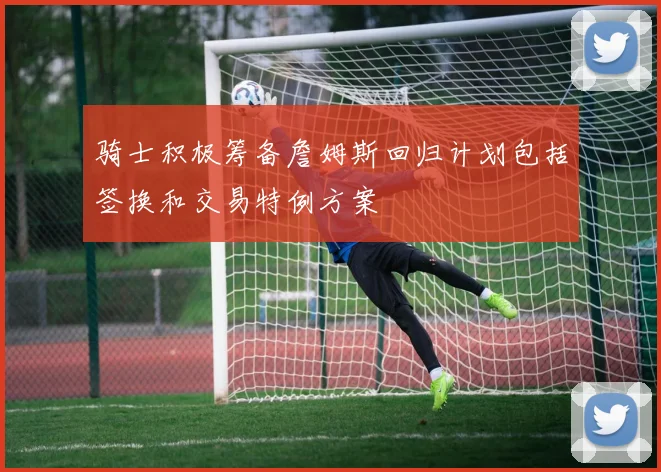 骑士积极筹备詹姆斯回归计划包括签换和交易特例方案