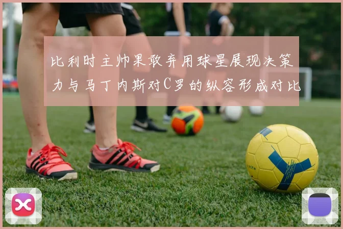 比利时主帅果敢弃用球星展现决策力与马丁内斯对C罗的纵容形成对比