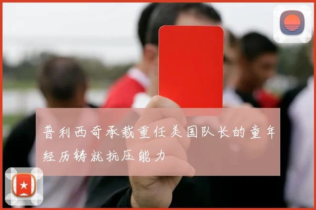 普利西奇承载重任美国队长的童年经历铸就抗压能力