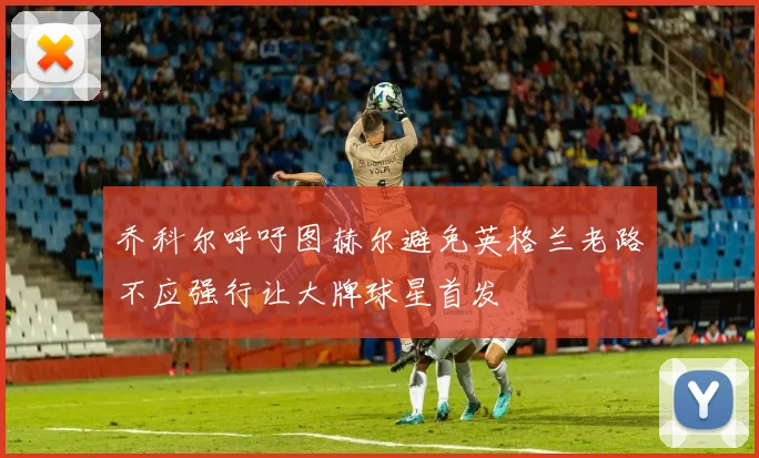 乔科尔呼吁图赫尔避免英格兰老路不应强行让大牌球星首发