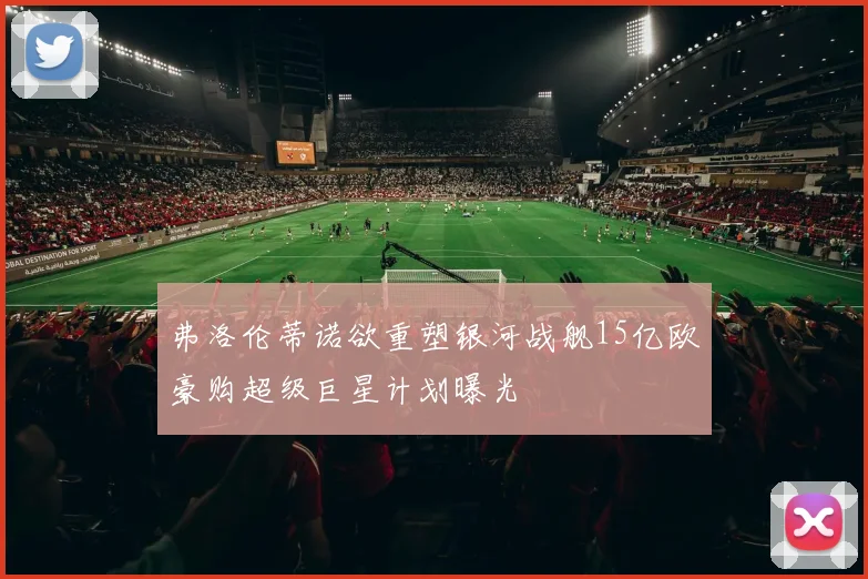 弗洛伦蒂诺欲重塑银河战舰15亿欧豪购超级巨星计划曝光