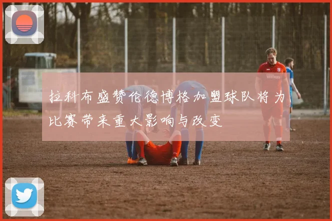 拉科布盛赞伦德博格加盟球队将为比赛带来重大影响与改变