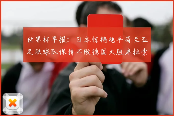 世界杯早报：日本惊艳绝平荷兰亚足联球队保持不败德国大胜库拉索