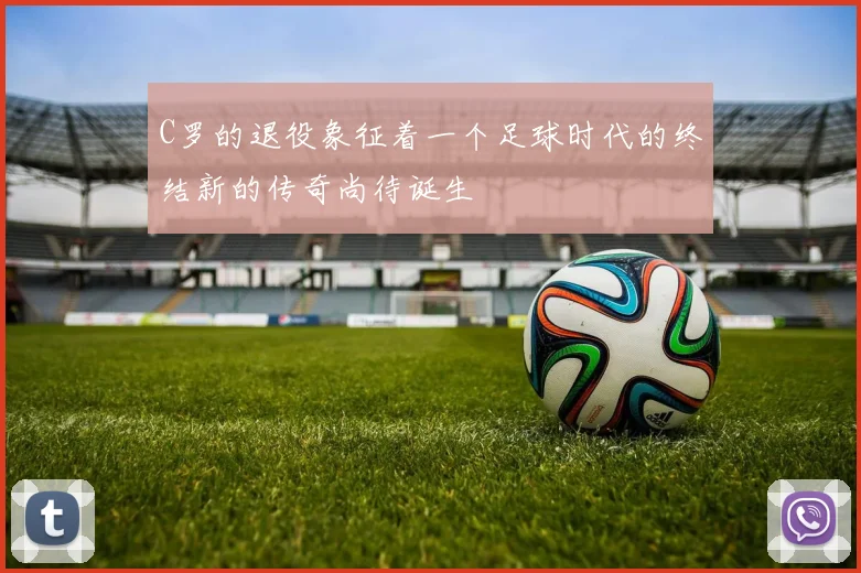 C罗的退役象征着一个足球时代的终结新的传奇尚待诞生