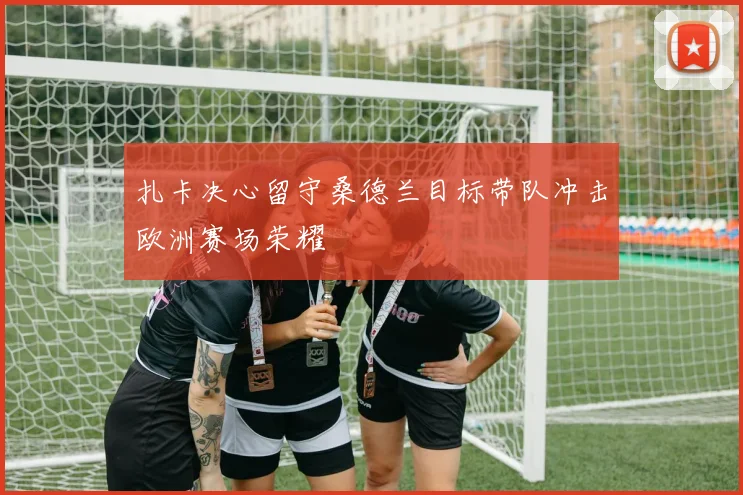扎卡决心留守桑德兰目标带队冲击欧洲赛场荣耀
