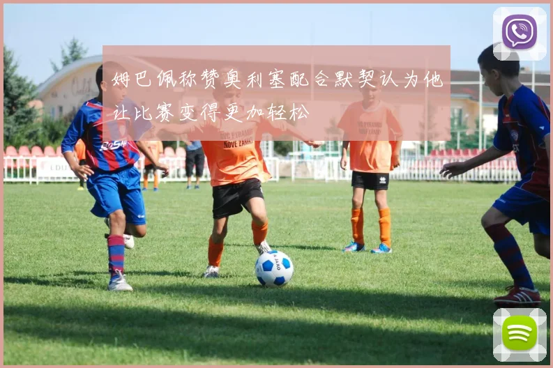 姆巴佩称赞奥利塞配合默契认为他让比赛变得更加轻松