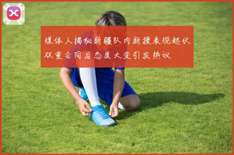 媒体人揭秘新疆队内新援表现起伏双重合同后态度大变引发热议